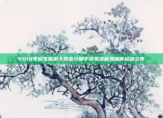 2019年民生信用卡现金分期手续费及利息最新标准公布