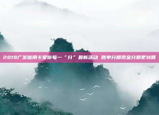 2019广发信用卡爱你每一“分”最新活动 账单分期现金分期更划算