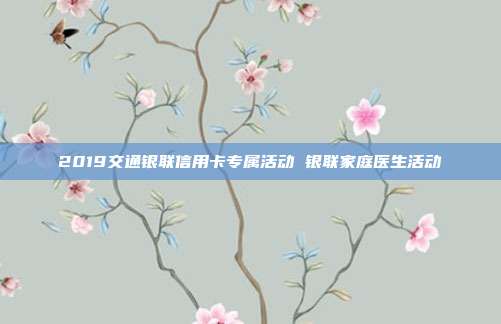 2019交通银联信用卡专属活动 银联家庭医生活动