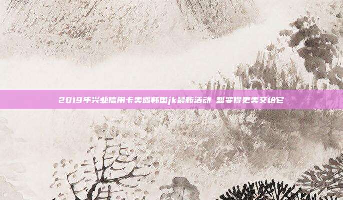 2019年兴业信用卡美遇韩国jk最新活动 想变得更美交给它