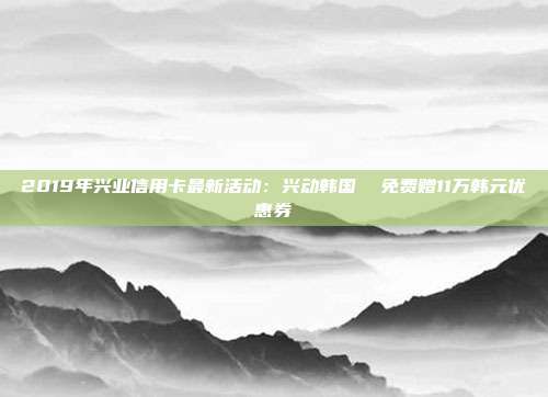 2019年兴业信用卡最新活动:兴动韩国 免费赠11万韩元优惠券