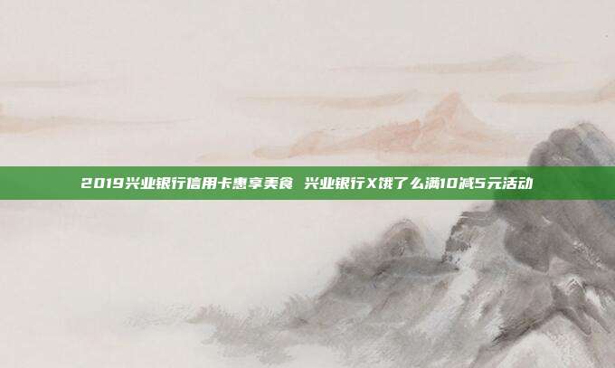 2019兴业银行信用卡惠享美食 兴业银行X饿了么满10减5元活动