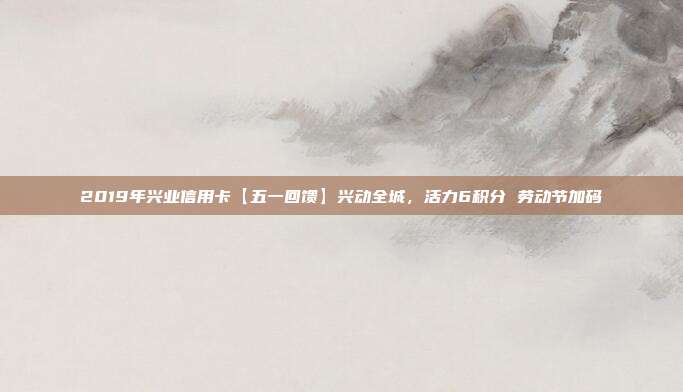 2019年兴业信用卡【五一回馈】兴动全城，活力6积分 劳动节加码