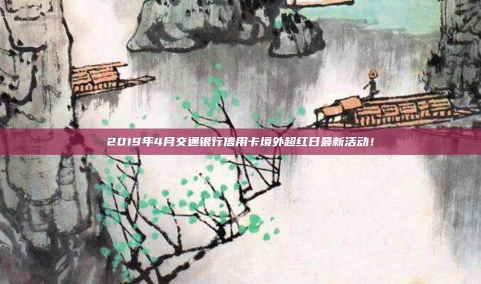 2019年4月交通银行信用卡境外超红日最新活动!