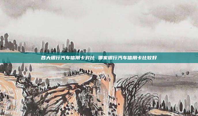 各大银行汽车信用卡对比 哪家银行汽车信用卡比较好