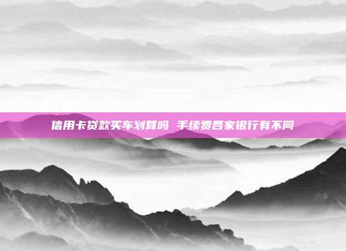 信用卡贷款买车划算吗 手续费各家银行有不同