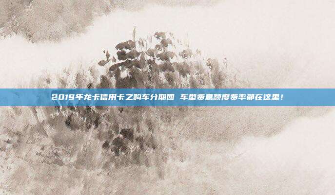 2019年龙卡信用卡之购车分期团 车型费息额度费率都在这里！