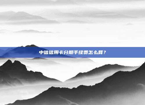 中信信用卡分期手续费怎么算？