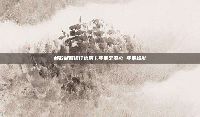 邮政储蓄银行信用卡年费是多少 年费标准