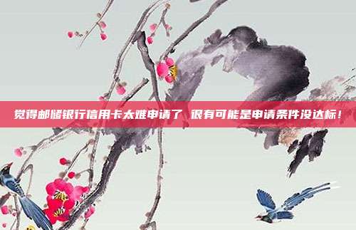 觉得邮储银行信用卡太难申请了 很有可能是申请条件没达标！