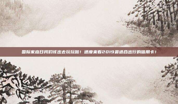 国际家庭日我们该出去玩玩啦！速度来看2019最适合出行的信用卡！