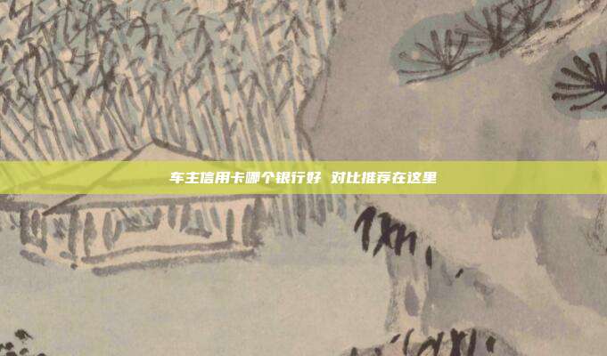 车主信用卡哪个银行好 对比推荐在这里