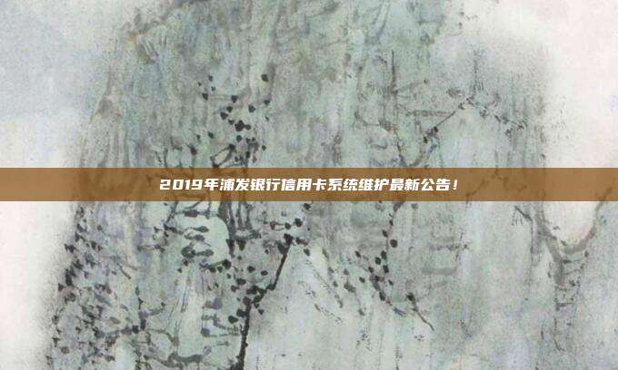 2019年浦发银行信用卡系统维护最新公告！