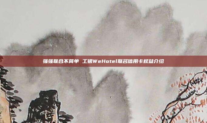 强强联合不简单 工银WeHotel联名信用卡权益介绍