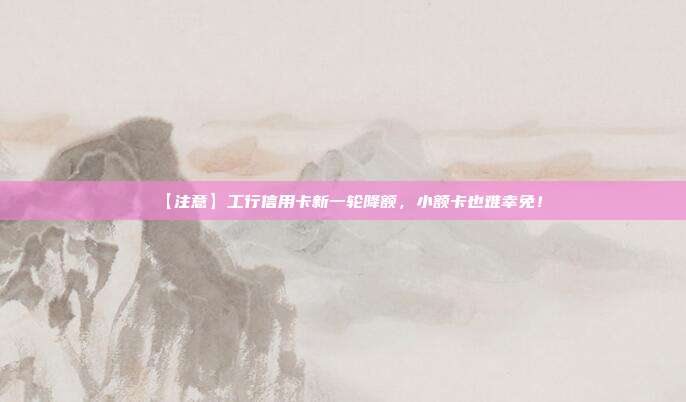 【注意】工行信用卡新一轮降额，小额卡也难幸免！