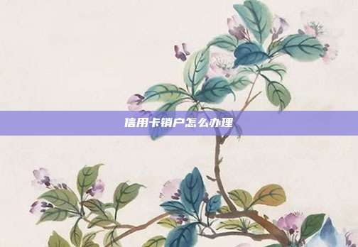 信用卡销户怎么办理