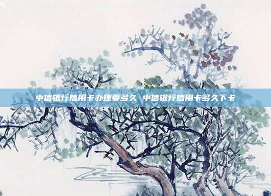 中信银行信用卡办理要多久 中信银行信用卡多久下卡