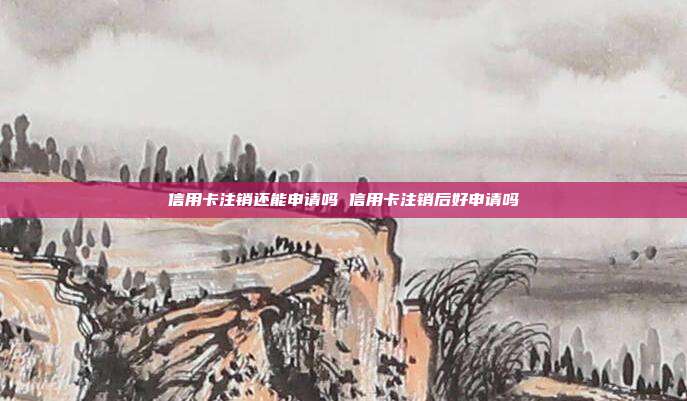 信用卡注销还能申请吗 信用卡注销后好申请吗
