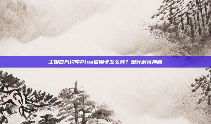 工银首汽约车Plus信用卡怎么样?出行解忧神器
