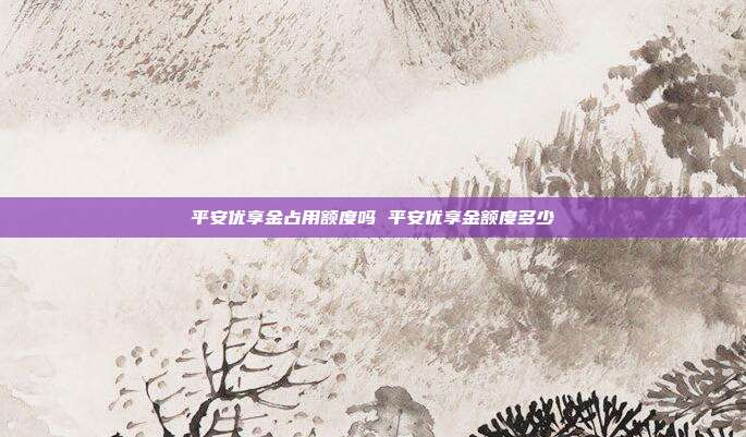 平安优享金占用额度吗 平安优享金额度多少