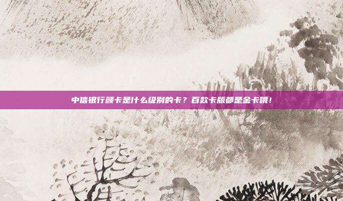 中信银行颜卡是什么级别的卡？百款卡版都是金卡哦！