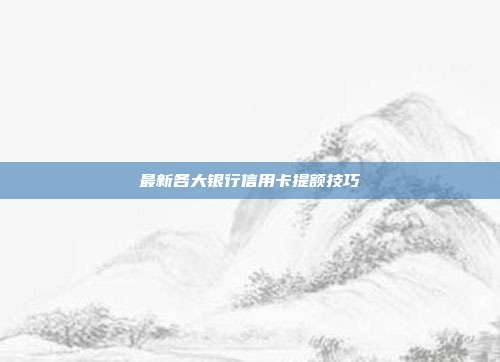 最新各大银行信用卡提额技巧