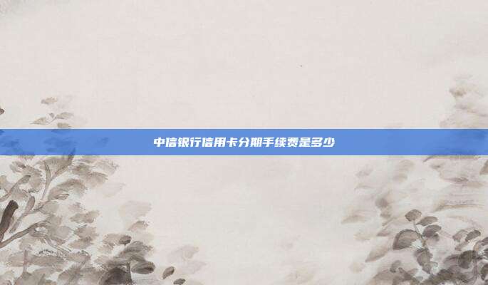中信银行信用卡分期手续费是多少