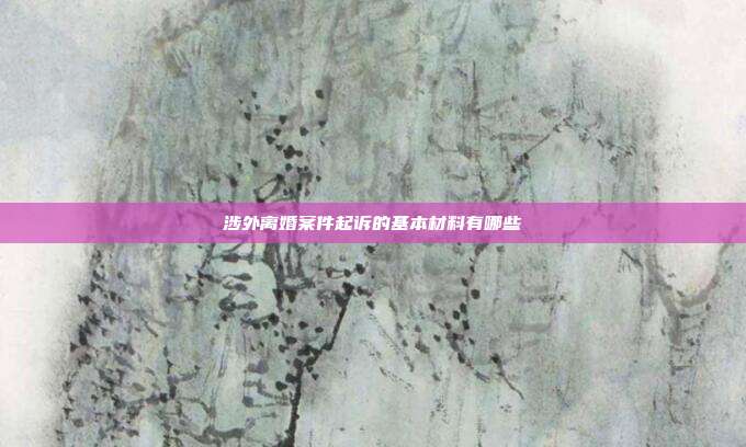 涉外离婚案件起诉的基本材料有哪些