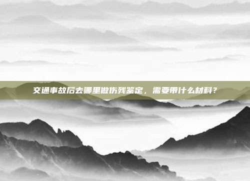 交通事故后去哪里做伤残鉴定，需要带什么材料？