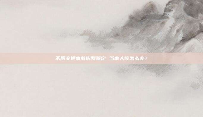 不服交通事故伤残鉴定 当事人该怎么办？