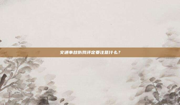 交通事故伤残评定要注意什么？