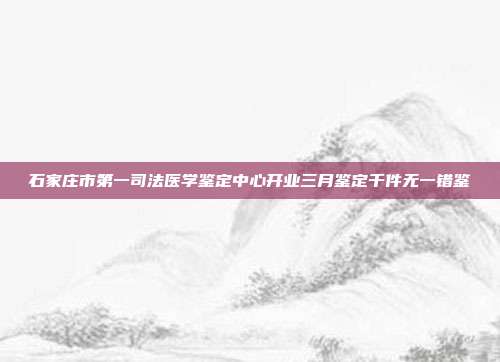 石家庄市第一司法医学鉴定中心开业三月鉴定千件无一错鉴