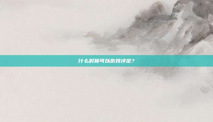 什么时候可以伤残评定？