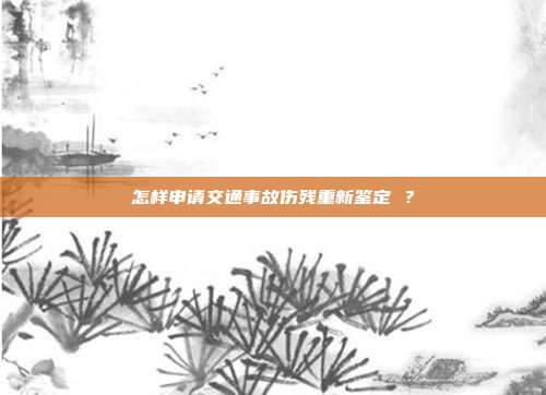 怎样申请交通事故伤残重新鉴定 ？