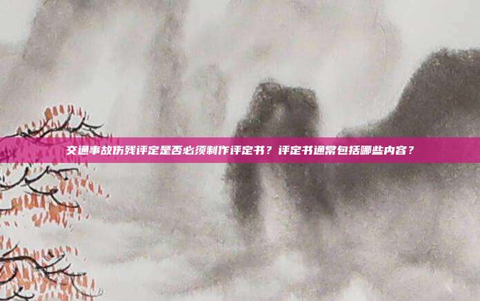 交通事故伤残评定是否必须制作评定书？评定书通常包括哪些内容？