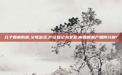 儿子婚前购房,父母出资,产证登记为女友,离婚时房产如何分割?