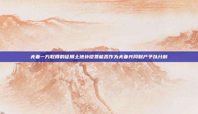 夫妻一方取得的征用土地补偿费能否作为夫妻共同财产予以分割