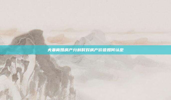 夫妻离婚房产分割时对房产价值如何认定