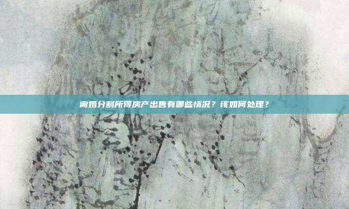 离婚分割所得房产出售有哪些情况？该如何处理？
