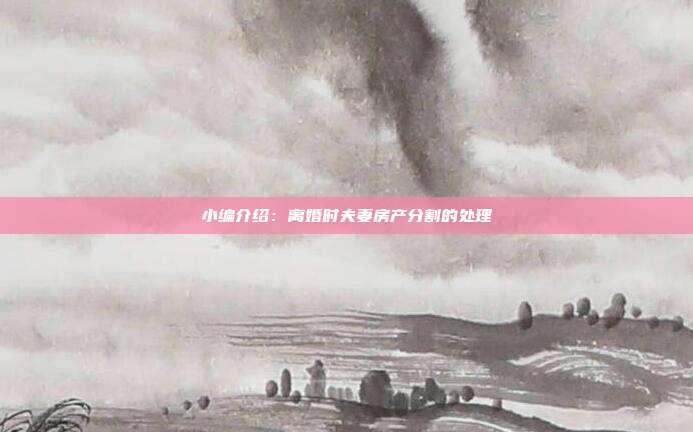 小编介绍:离婚时夫妻房产分割的处理