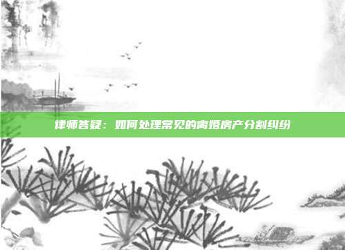 律师答疑:如何处理常见的离婚房产分割纠纷