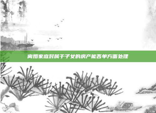 离婚家庭对属于子女的房产能否单方面处理