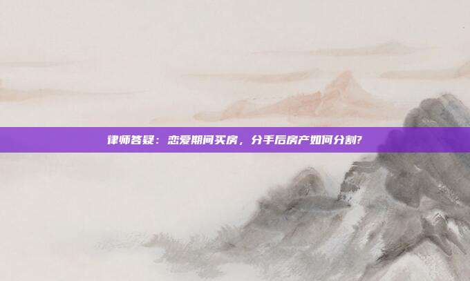 律师答疑:恋爱期间买房,分手后房产如何分割?