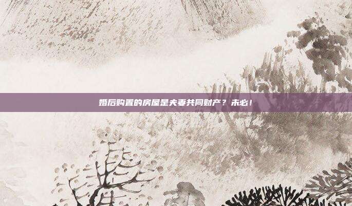 婚后购置的房屋是夫妻共同财产？未必！