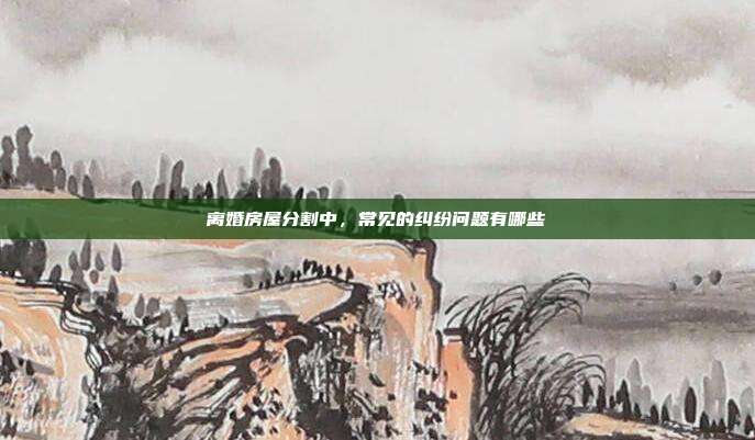 离婚房屋分割中，常见的纠纷问题有哪些