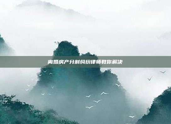 离婚房产分割纠纷律师教你解决