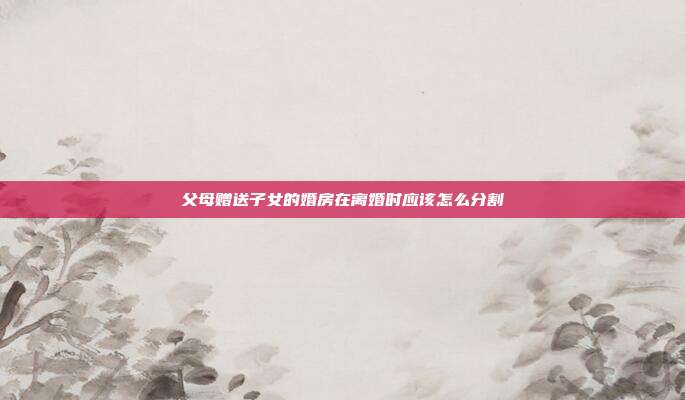父母赠送子女的婚房在离婚时应该怎么分割