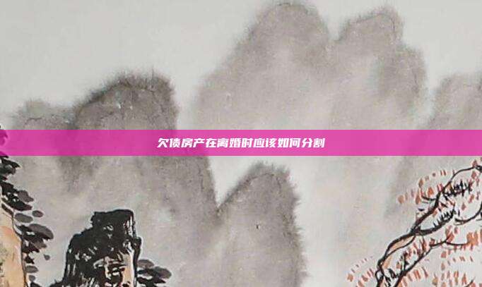 欠债房产在离婚时应该如何分割