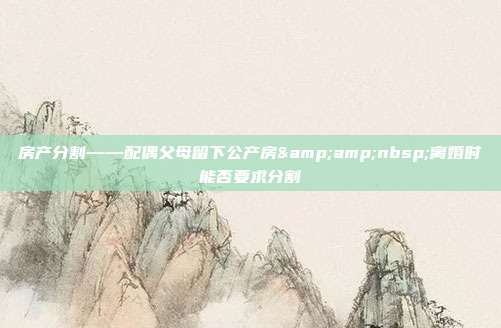 房产分割——配偶父母留下公产房 离婚时能否要求分割