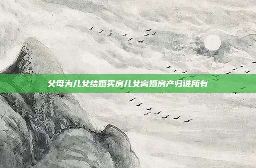 父母为儿女结婚买房儿女离婚房产归谁所有